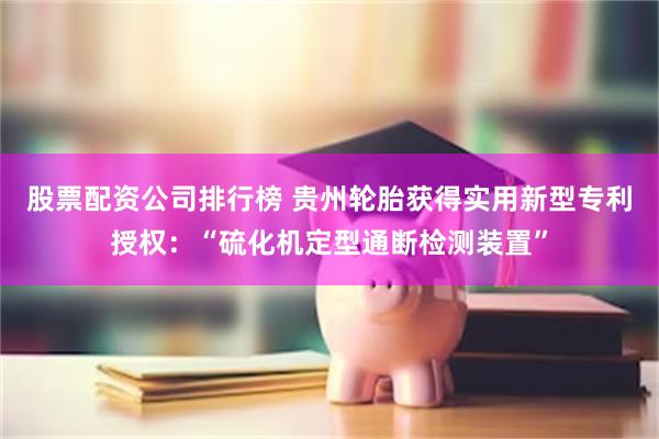 股票配资公司排行榜 贵州轮胎获得实用新型专利授权：“硫化机定型通断检测装置”