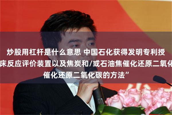 炒股用杠杆是什么意思 中国石化获得发明专利授权：“固定床反应评价装置以及焦炭和/或石油焦催化还原二氧化碳的方法”