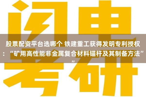 股票配资平台选哪个 铁建重工获得发明专利授权：“矿用高性能非金属复合材料锚杆及其制备方法”