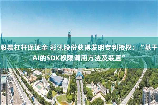 股票杠杆保证金 彩讯股份获得发明专利授权：“基于AI的SDK权限调用方法及装置”
