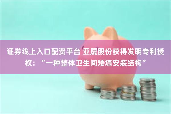 证券线上入口配资平台 亚厦股份获得发明专利授权：“一种整体卫生间矮墙安装结构”