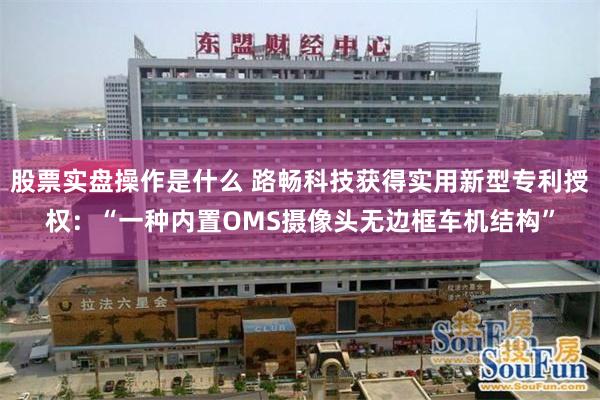 股票实盘操作是什么 路畅科技获得实用新型专利授权：“一种内置OMS摄像头无边框车机结构”