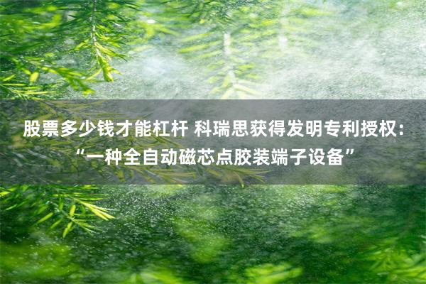 股票多少钱才能杠杆 科瑞思获得发明专利授权：“一种全自动磁芯点胶装端子设备”