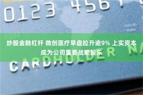 炒股金融杠杆 微创医疗早盘拉升逾9% 上实资本成为公司重要战略股东