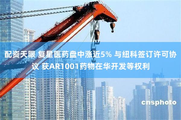 配资天眼 复星医药盘中涨近5% 与纽科签订许可协议 获AR1001药物在华开发等权利
