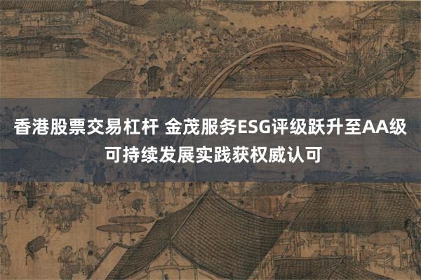 香港股票交易杠杆 金茂服务ESG评级跃升至AA级 可持续发展实践获权威认可