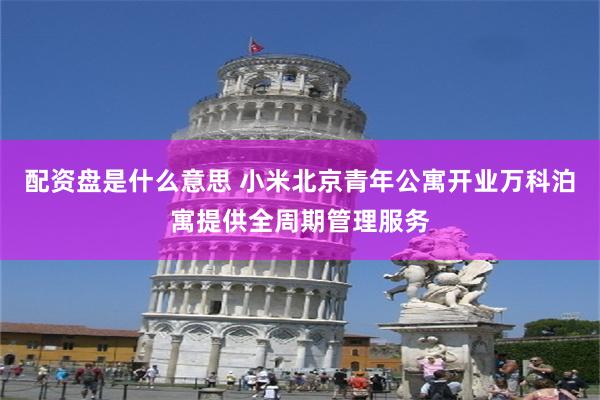 配资盘是什么意思 小米北京青年公寓开业万科泊寓提供全周期管理服务