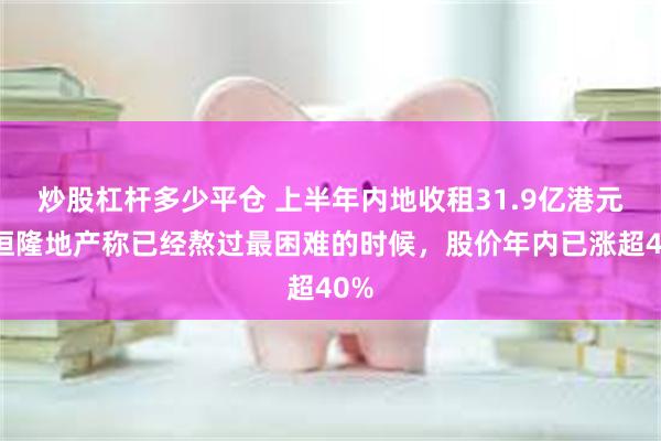 炒股杠杆多少平仓 上半年内地收租31.9亿港元，恒隆地产称已经熬过最困难的时候，股价年内已涨超40%