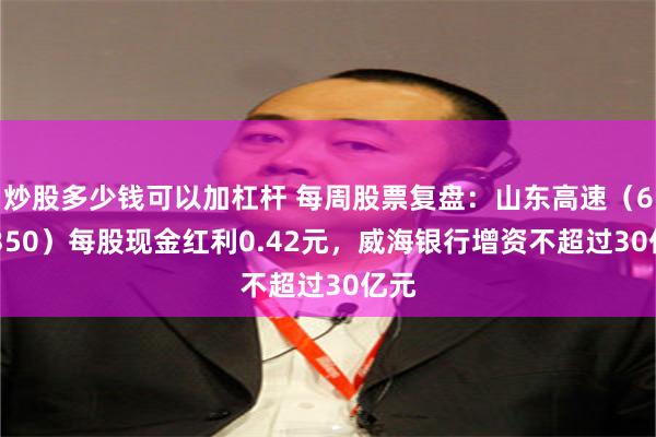 炒股多少钱可以加杠杆 每周股票复盘：山东高速（600350）每股现金红利0.42元，威海银行增资不超过30亿元