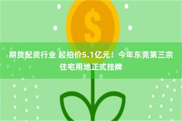期货配资行业 起拍价5.1亿元！今年东莞第三宗住宅用地正式挂牌