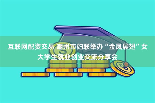互联网配资交易 潮州市妇联举办“金凤展翅”女大学生就业创业交流分享会