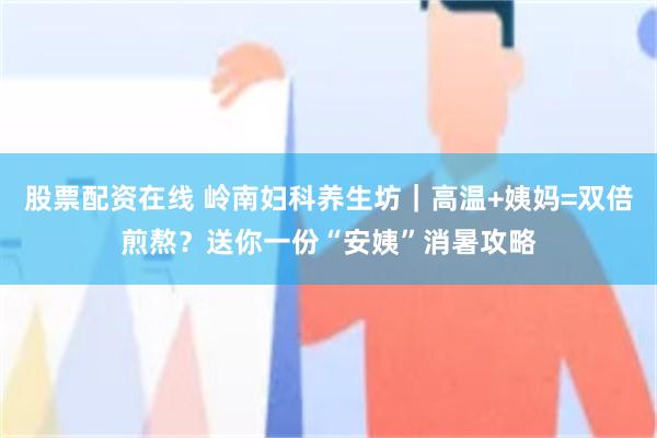 股票配资在线 岭南妇科养生坊｜高温+姨妈=双倍煎熬？送你一份“安姨”消暑攻略