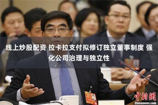线上炒股配资 拉卡拉支付拟修订独立董事制度 强化公司治理与独立性