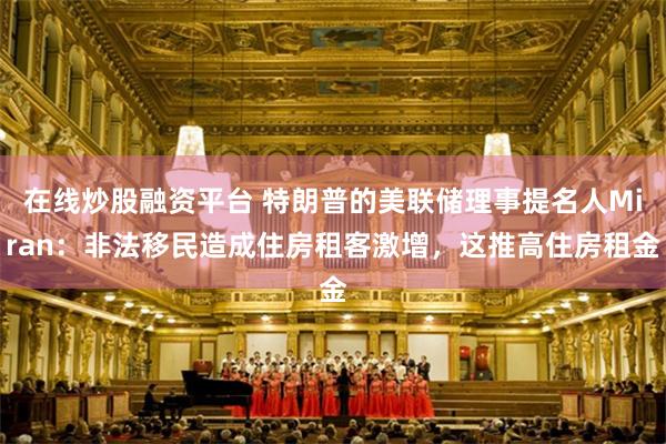 在线炒股融资平台 特朗普的美联储理事提名人Miran：非法移民造成住房租客激增，这推高住房租金