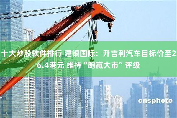 十大炒股软件排行 建银国际：升吉利汽车目标价至26.4港元 维持“跑赢大市”评级
