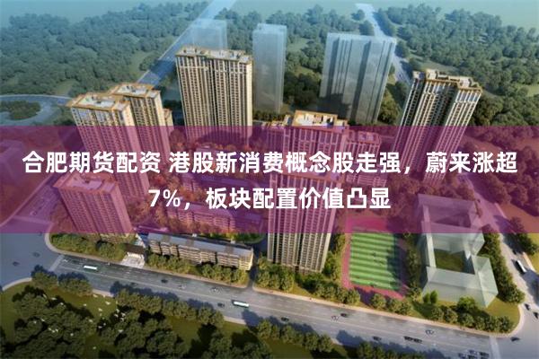 合肥期货配资 港股新消费概念股走强，蔚来涨超7%，板块配置价值凸显