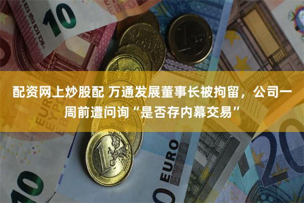配资网上炒股配 万通发展董事长被拘留，公司一周前遭问询“是否存内幕交易”
