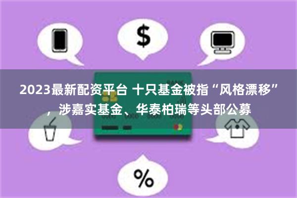 2023最新配资平台 十只基金被指“风格漂移”，涉嘉实基金、华泰柏瑞等头部公募