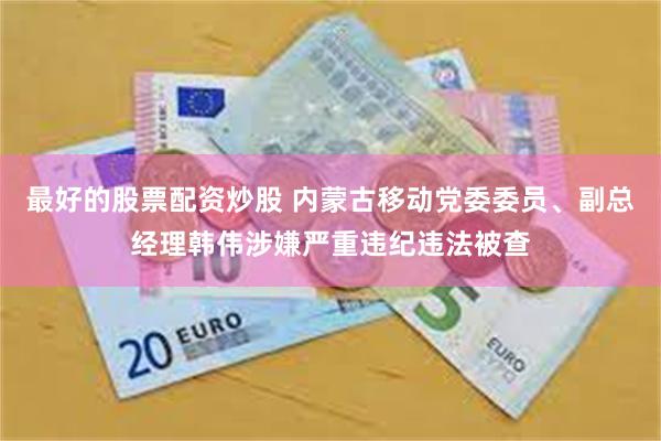 最好的股票配资炒股 内蒙古移动党委委员、副总经理韩伟涉嫌严重违纪违法被查