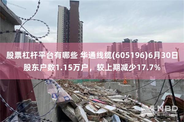 股票杠杆平台有哪些 华通线缆(605196)6月30日股东户数1.15万户，较上期减少17.7%