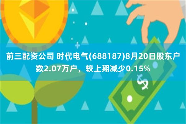 前三配资公司 时代电气(688187)8月20日股东户数2.07万户，较上期减少0.15%