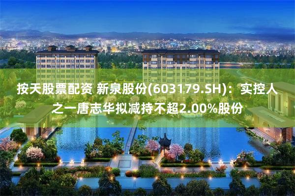 按天股票配资 新泉股份(603179.SH)：实控人之一唐志华拟减持不超2.00%股份