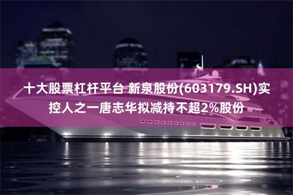 十大股票杠杆平台 新泉股份(603179.SH)实控人之一唐志华拟减持不超2%股份