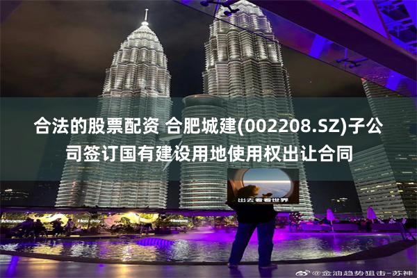 合法的股票配资 合肥城建(002208.SZ)子公司签订国有建设用地使用权出让合同