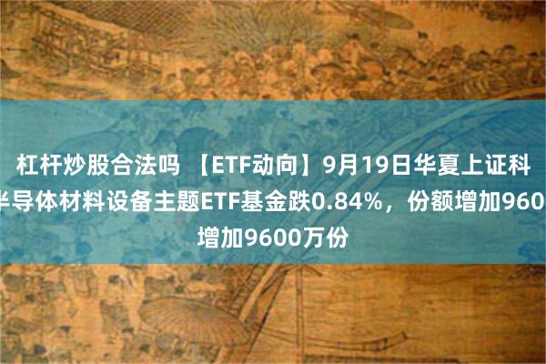 杠杆炒股合法吗 【ETF动向】9月19日华夏上证科创板半导体材料设备主题ETF基金跌0.84%，份额增加9600万份