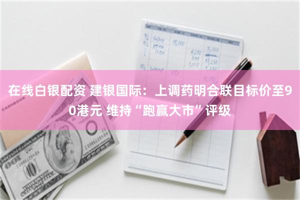 在线白银配资 建银国际：上调药明合联目标价至90港元 维持“跑赢大市”评级