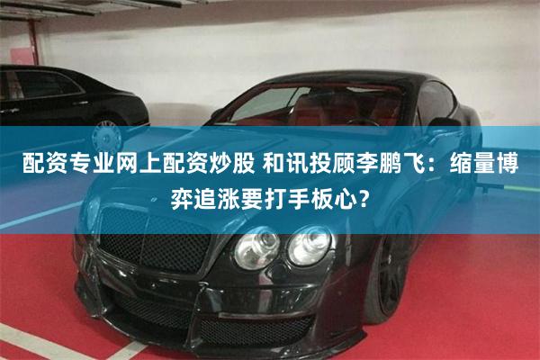 配资专业网上配资炒股 和讯投顾李鹏飞：缩量博弈追涨要打手板心？