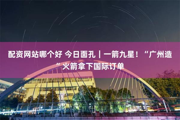 配资网站哪个好 今日面孔｜一箭九星！“广州造”火箭拿下国际订单
