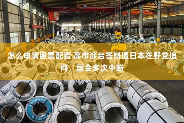 怎么申请股票配资 高市涉台答辩遭日本在野党追问，国会多次中断