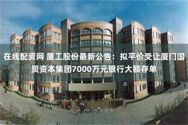 在线配资网 厦工股份最新公告:拟平价受让厦门国贸资本集团7000万元银行大额存单