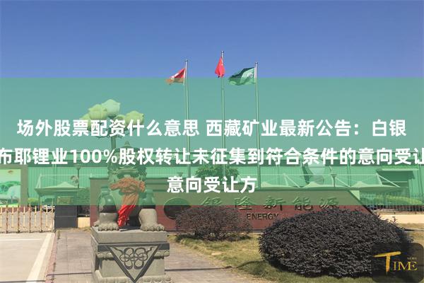 场外股票配资什么意思 西藏矿业最新公告：白银扎布耶锂业100%股权转让未征集到符合条件的意向受让方