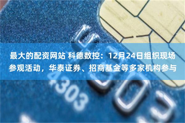 最大的配资网站 科德数控：12月24日组织现场参观活动，华泰证券、招商基金等多家机构参与