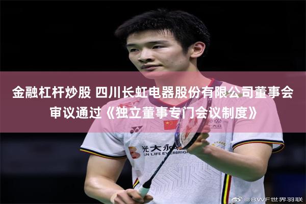 金融杠杆炒股 四川长虹电器股份有限公司董事会审议通过《独立董事专门会议制度》