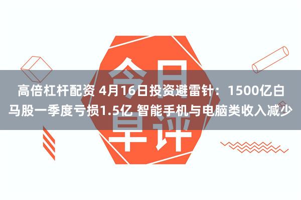 高倍杠杆配资 4月16日投资避雷针：1500亿白马股一季度亏损1.5亿 智能手机与电脑类收入减少