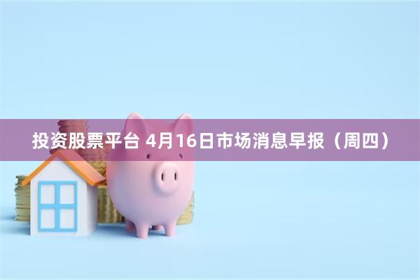 投资股票平台 4月16日市场消息早报（周四）