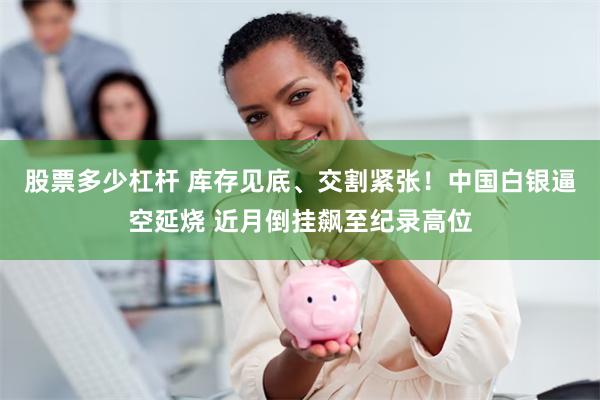 股票多少杠杆 库存见底、交割紧张！中国白银逼空延烧 近月倒挂飙至纪录高位