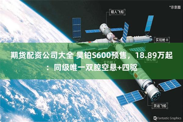 期货配资公司大全 昊铂S600预售，18.89万起：同级唯一双腔空悬+四驱