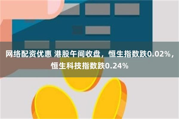 网络配资优惠 港股午间收盘，恒生指数跌0.02%，恒生科技指数跌0.24%