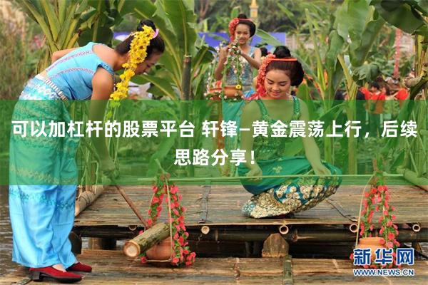 可以加杠杆的股票平台 轩锋—黄金震荡上行，后续思路分享！