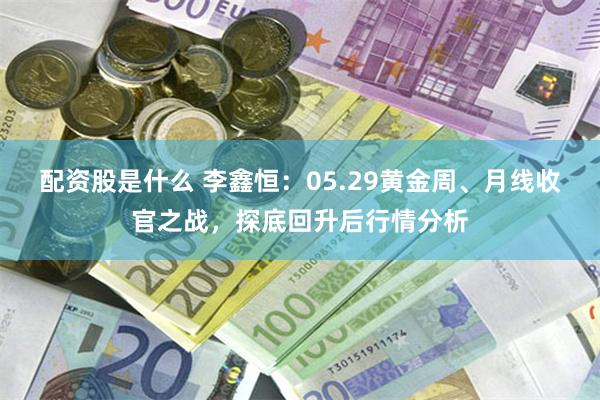 配资股是什么 李鑫恒：05.29黄金周、月线收官之战，探底回升后行情分析