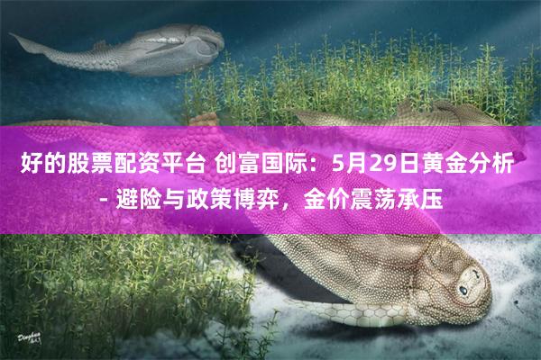 好的股票配资平台 创富国际：5月29日黄金分析 - 避险与政策博弈，金价震荡承压