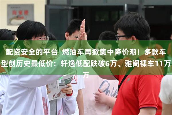 配资安全的平台  燃油车再掀集中降价潮！多款车型创历史最低价：轩逸低配跌破6万、雅阁裸车11万