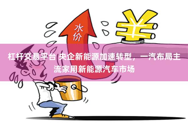 杠杆交易平台 央企新能源加速转型,一汽布局主流家用新能源汽车市场