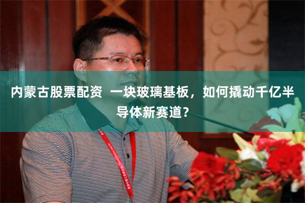 内蒙古股票配资  一块玻璃基板，如何撬动千亿半导体新赛道？