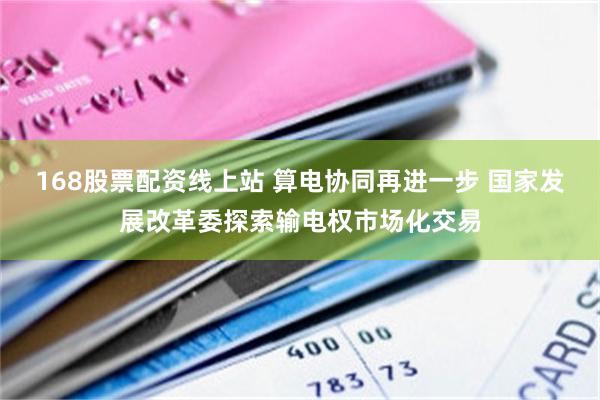 168股票配资线上站 算电协同再进一步 国家发展改革委探索输电权市场化交易