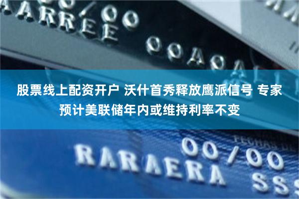 股票线上配资开户 沃什首秀释放鹰派信号 专家预计美联储年内或维持利率不变